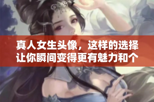 真人女生头像，这样的选择让你瞬间变得更有魅力和个性