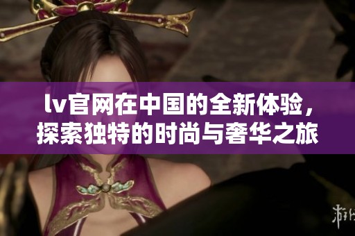 lv官网在中国的全新体验，探索独特的时尚与奢华之旅
