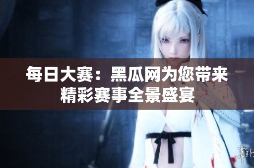 每日大赛：黑瓜网为您带来精彩赛事全景盛宴