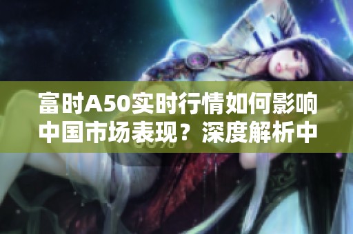 富时A50实时行情如何影响中国市场表现？深度解析中国富时A50最新动态