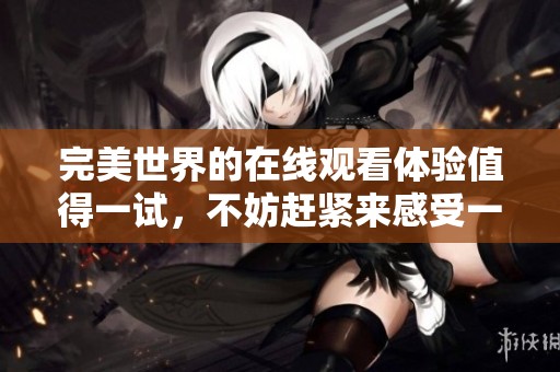 完美世界的在线观看体验值得一试，不妨赶紧来感受一下吧