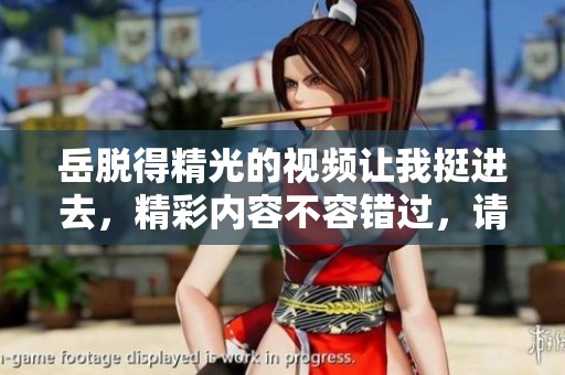 岳脱得精光的视频让我挺进去，精彩内容不容错过，请点击观看吧