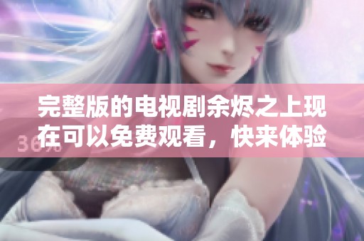 完整版的电视剧余烬之上现在可以免费观看，快来体验精彩剧情吧