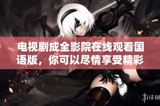 电视剧成全影院在线观看国语版，你可以尽情享受精彩内容并感受剧情魅力！