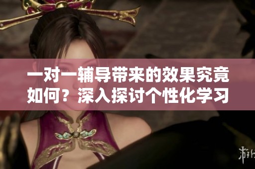 一对一辅导带来的效果究竟如何？深入探讨个性化学习的优势与范畴。