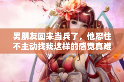 男朋友回来当兵了，他忍住不主动找我这样的感觉真难受