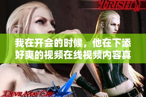 我在开会的时候，他在下添好爽的视频在线视频内容真是精彩纷呈