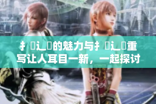 扌喿辶畐的魅力与扌喿辶畐重写让人耳目一新，一起探讨吧