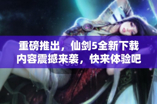 重磅推出，仙剑5全新下载内容震撼来袭，快来体验吧
