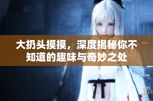 大扔头摸摸，深度揭秘你不知道的趣味与奇妙之处