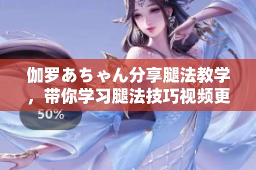 伽罗あちゃん分享腿法教学，带你学习腿法技巧视频更精彩
