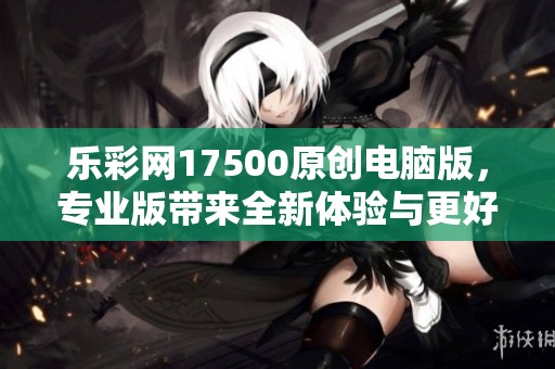 乐**17500原创电脑版，专业版带来全新体验与更好选择