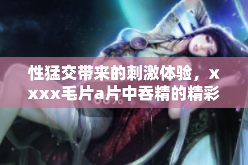 性猛交带来的刺激体验，xxxx****中吞精的精彩瞬间