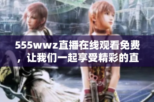 555wwz直播在线观看免费，让我们一起享受精彩的直播体验吧！