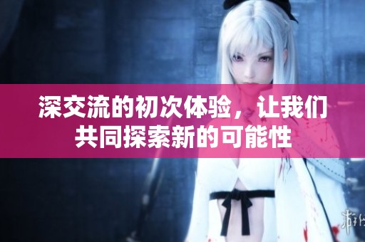深交流的初次体验，让我们共同探索新的可能性