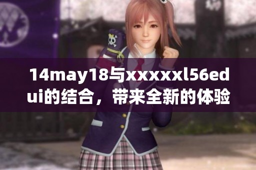 14may18与xxxxxl56edui的结合，带来全新的体验与发现期待你来探索