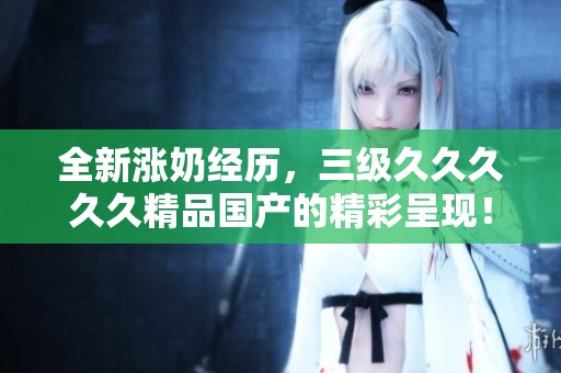 全新涨奶经历，三级****久精品国产的精彩呈现！