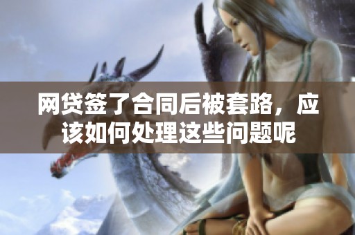 网贷签了合同后被套路，应该如何处理这些问题呢