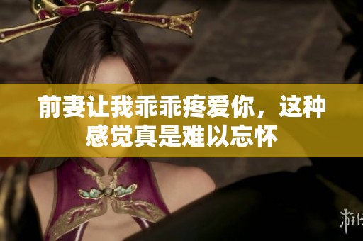前妻让我乖乖疼爱你，这种感觉真是难以忘怀