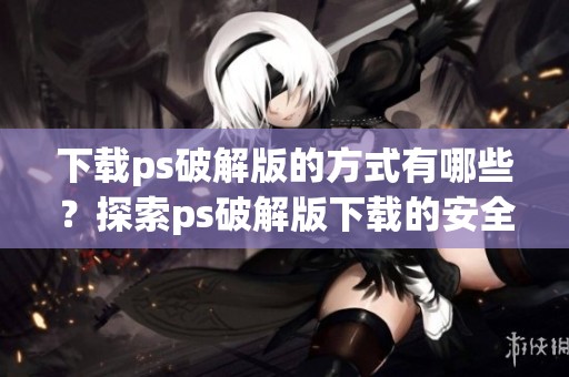下载ps破解版的方式有哪些？探索ps破解版下载的安全性与技巧！