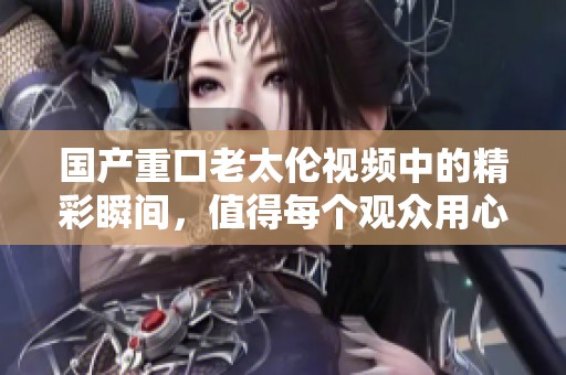 国产重口老太伦视频中的精彩瞬间，值得每个观众用心品味和赞赏
