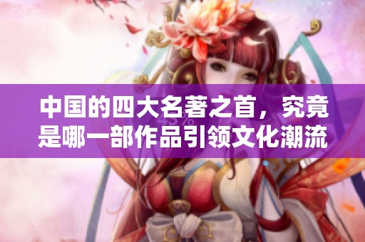 中国的四大名著之首，究竟是哪一部作品引领文化潮流