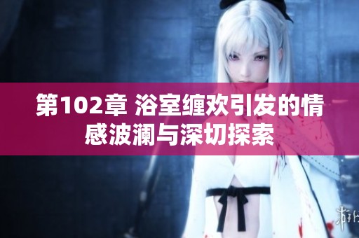 第102章 浴室缠欢引发的情感波澜与深切探索