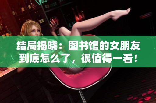 结局揭晓：图书馆的女朋友到底怎么了，很值得一看！