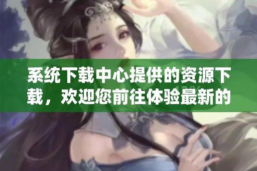 系统下载中心提供的资源下载，欢迎您前往体验最新的系统更新与软件工具。