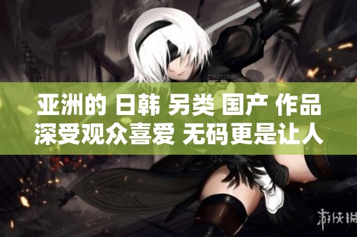 亚洲的 日韩 另类 国产 作品深受观众喜爱 **更是让人惊喜不已