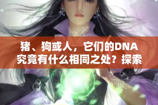 猪、狗或人，它们的DNA究竟有什么相同之处？探索这些基因的秘密！