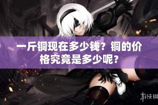 一斤铜现在多少钱？铜的价格究竟是多少呢？