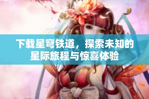 下载星穹铁道，探索未知的星际旅程与惊喜体验