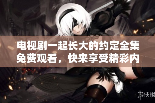电视剧一起长大的约定全集免费观看，快来享受精彩内容！