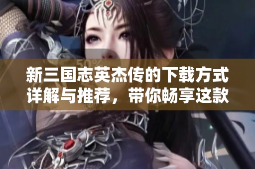 新三国志英杰传的下载方式详解与推荐，带你畅享这款精彩游戏