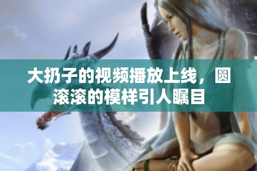 大扔子的视频播放上线，圆滚滚的模样引人瞩目