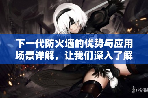 下一代防火墙的优势与应用场景详解，让我们深入了解这一重要安全技术。