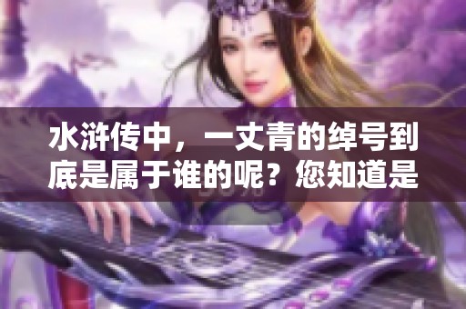水浒传中，一丈青的绰号到底是属于谁的呢？您知道是谁吗？