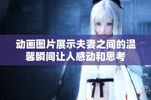 动画图片展示夫妻之间的温馨瞬间让人感动和思考