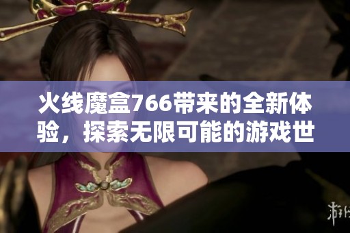火线魔盒766带来的全新体验，探索无限可能的游戏世界！