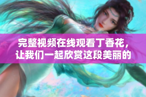 完整视频在线观看**花，让我们一起欣赏这段美丽的旅程吧