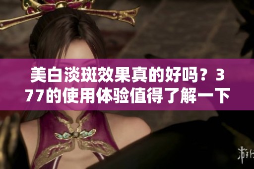 美白淡斑效果真的好吗？377的使用体验值得了解一下！