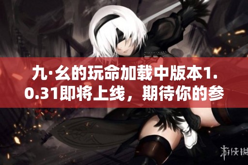 九·幺的玩命加载中版本1.0.31即将上线，期待你的参与与体验