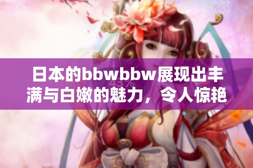 日本的bbwbbw展现出丰满与白嫩的魅力，令人惊艳的视觉享受。