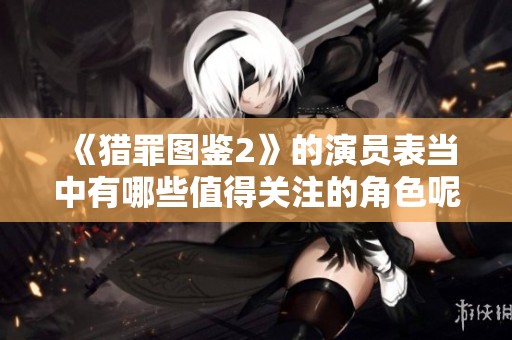 《猎罪图鉴2》的演员表当中有哪些值得关注的角色呢？请看详细介绍。