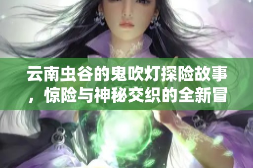 云南虫谷的鬼吹灯探险故事，惊险与神秘交织的全新冒险旅程