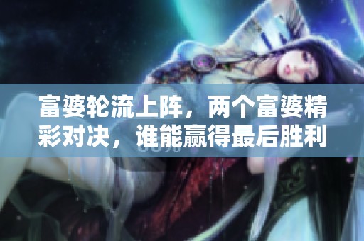 富婆轮流上阵，两个富婆精彩对决，谁能赢得最后胜利