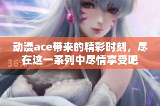 动漫ace带来的精彩时刻，尽在这一系列中尽情享受吧