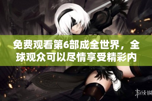 免费观看第6部成全世界，全球观众可以尽情享受精彩内容