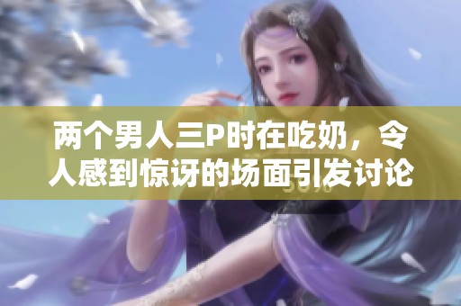 两个男人三P时在吃奶，令人感到惊讶的场面引发讨论